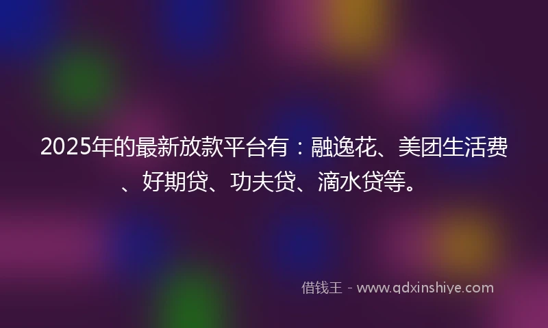 2025年的最新放款平台有：融逸花、美团生活费、好期贷、功夫贷、滴水贷等。
