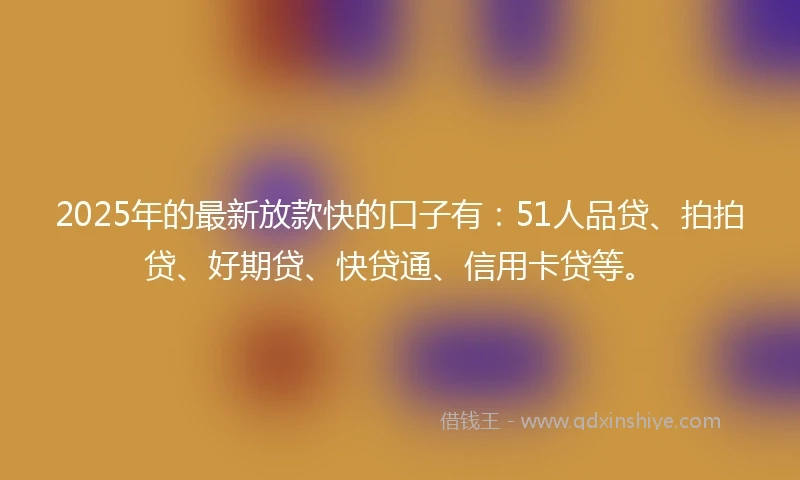 2025年的最新放款快的口子有：51人品贷、拍拍贷、好期贷、快贷通、信用卡贷等。