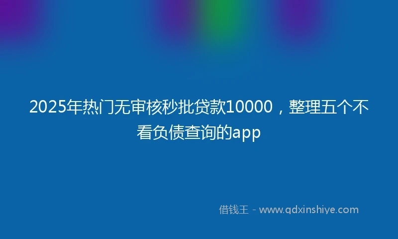 2025年热门无审核秒批贷款10000，整理五个不看负债查询的app