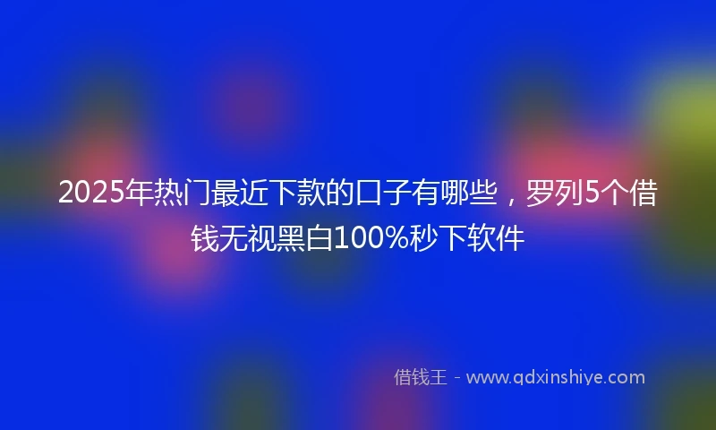2025年热门最近下款的口子有哪些，罗列5个借钱无视黑白100%秒下软件
