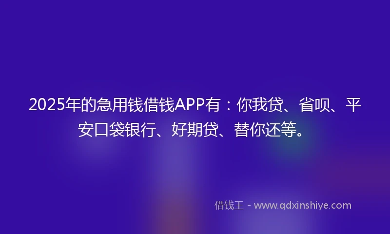 2025年的急用钱借钱APP有：你我贷、省呗、平安口袋银行、好期贷、替你还等。