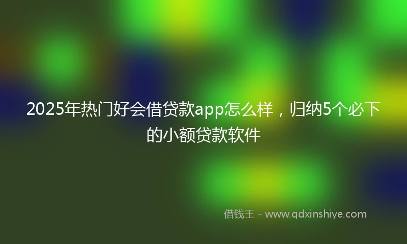 2025年热门好会借贷款app怎么样，归纳5个必下的小额贷款软件