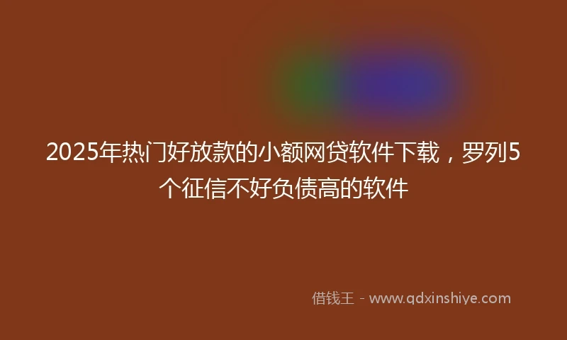2025年热门好放款的小额网贷软件下载，罗列5个征信不好负债高的软件