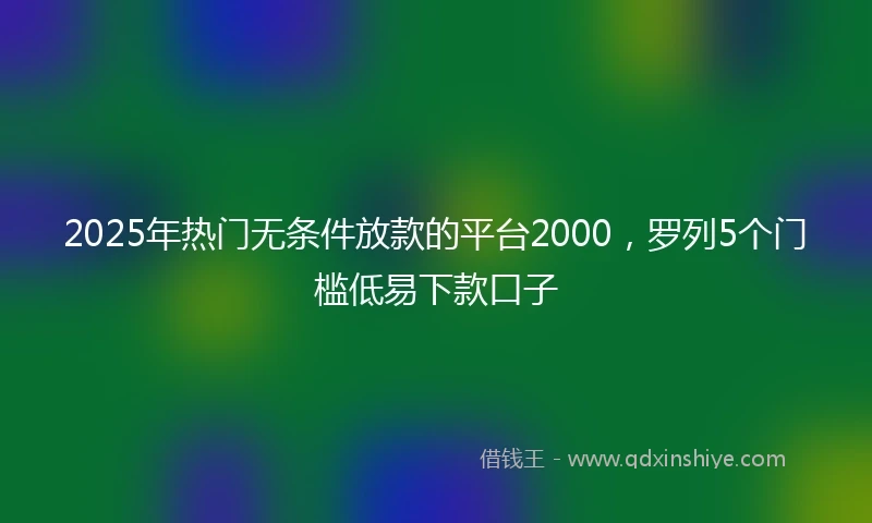 2025年热门无条件放款的平台2000，罗列5个门槛低易下款口子