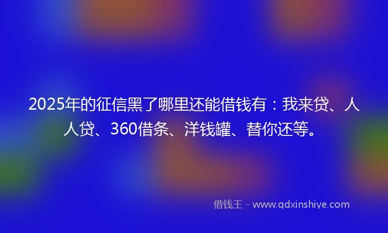 2025年的征信黑了哪里还能借钱有：我来贷、人人贷、360借条、洋钱罐、替你还等。