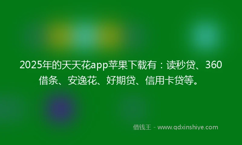 2025年的天天花app苹果下载有：读秒贷、360借条、安逸花、好期贷、信用卡贷等。