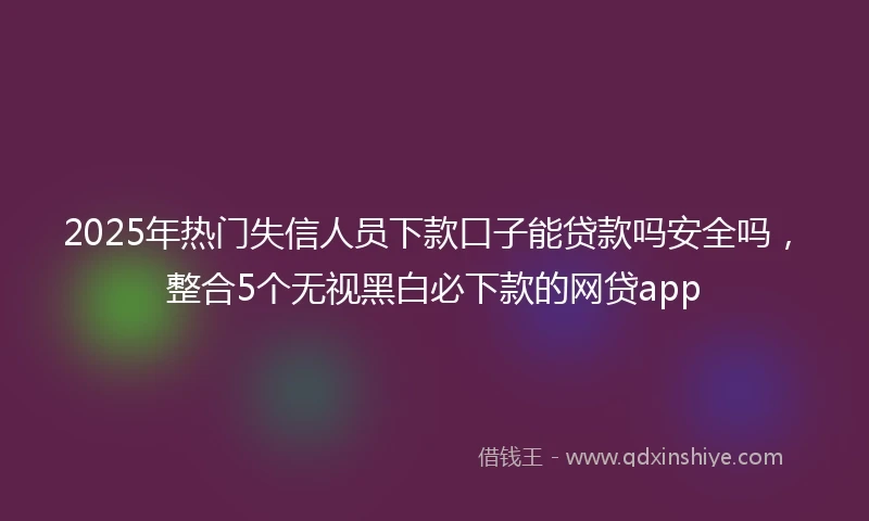 2025年热门失信人员下款口子能贷款吗安全吗，整合5个无视黑白必下款的网贷app