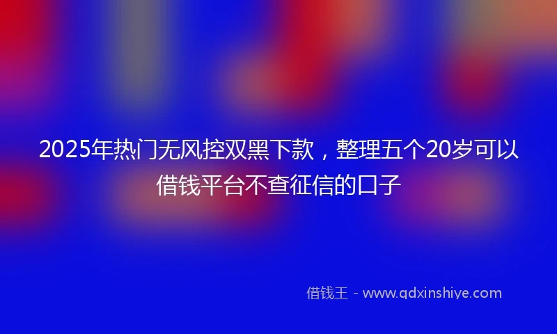 2025年热门无风控双黑下款，整理五个20岁可以借钱平台不查征信的口子
