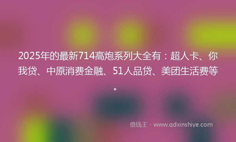 2025年的最新714高炮系列大全有：超人卡、你我贷、中原消费金融、51人品贷、美团生活费等。