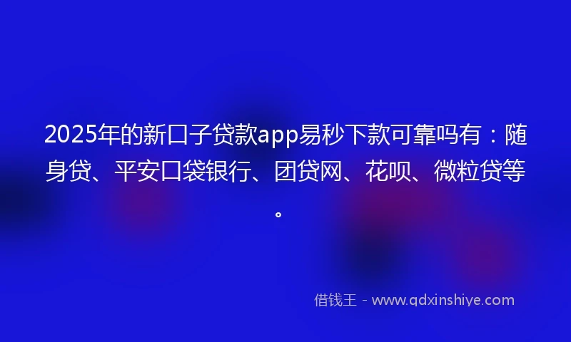 2025年的新口子贷款app易秒下款可靠吗有：随身贷、平安口袋银行、团贷网、花呗、微粒贷等。