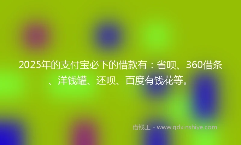 2025年的支付宝必下的借款有：省呗、360借条、洋钱罐、还呗、百度有钱花等。