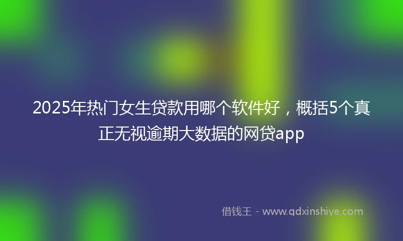 2025年热门女生贷款用哪个软件好，概括5个真正无视逾期大数据的网贷app
