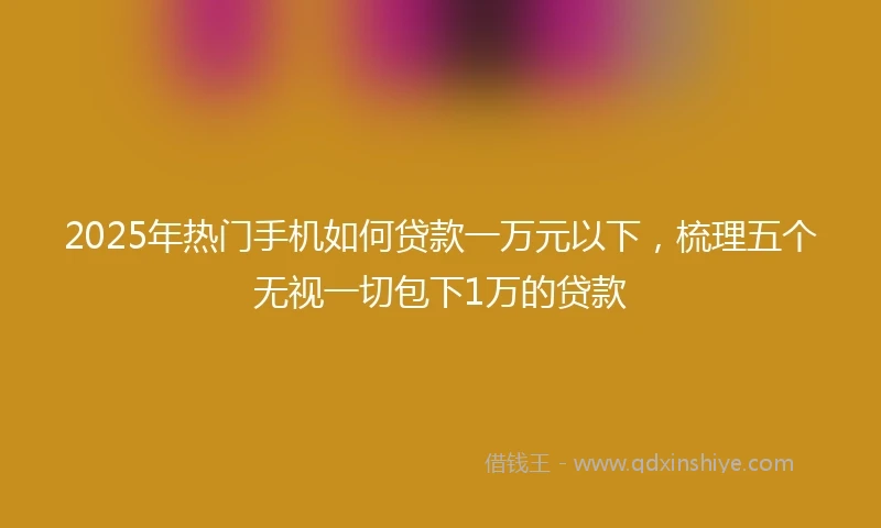 2025年热门手机如何贷款一万元以下，梳理五个无视一切包下1万的贷款