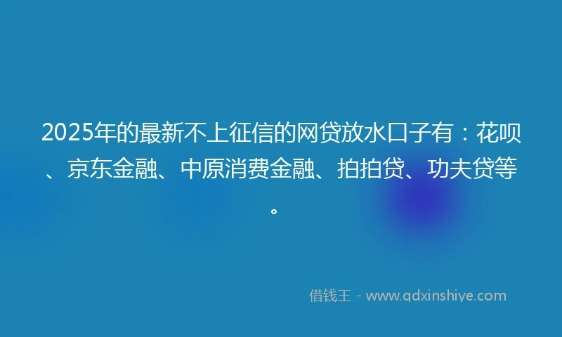 2025年的最新不上征信的网贷放水口子有：花呗、京东金融、中原消费金融、拍拍贷、功夫贷等。