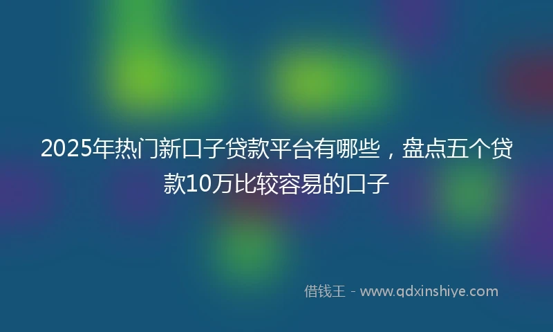 2025年热门新口子贷款平台有哪些，盘点五个贷款10万比较容易的口子