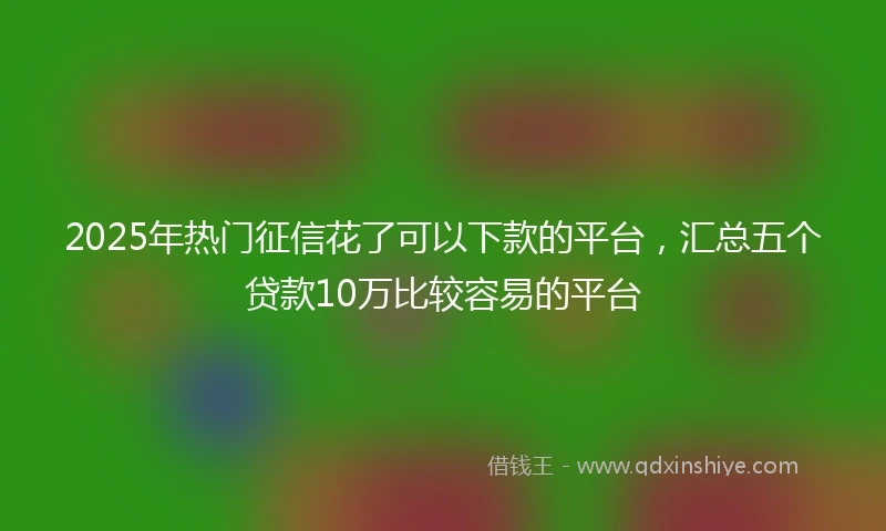 2025年热门征信花了可以下款的平台，汇总五个贷款10万比较容易的平台