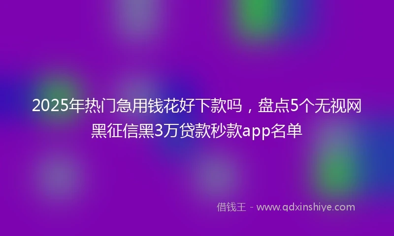 2025年热门急用钱花好下款吗，盘点5个无视网黑征信黑3万贷款秒款app名单