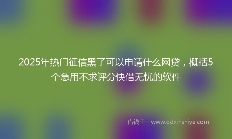 2025年热门征信黑了可以申请什么网贷，概括5个急用不求评分快借无忧的软件