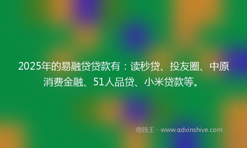 2025年的易融贷贷款有：读秒贷、投友圈、中原消费金融、51人品贷、小米贷款等。