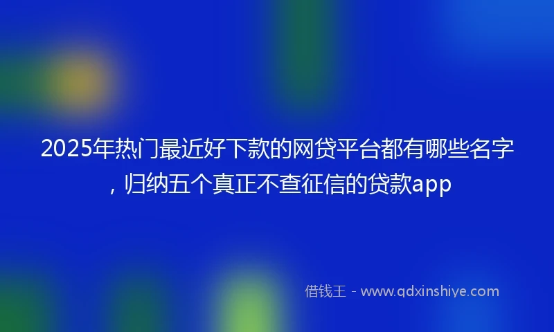 2025年热门最近好下款的网贷平台都有哪些名字，归纳五个真正不查征信的贷款app