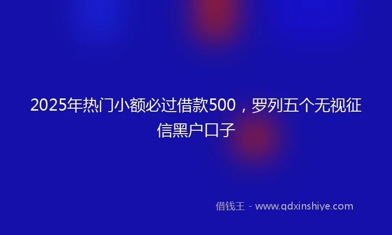 2025年热门小额必过借款500，罗列五个无视征信黑户口子