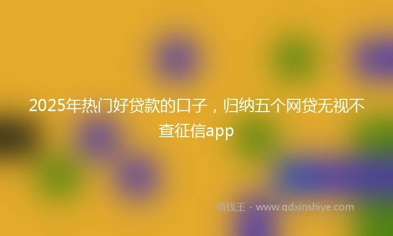 2025年热门好贷款的口子，归纳五个网贷无视不查征信app