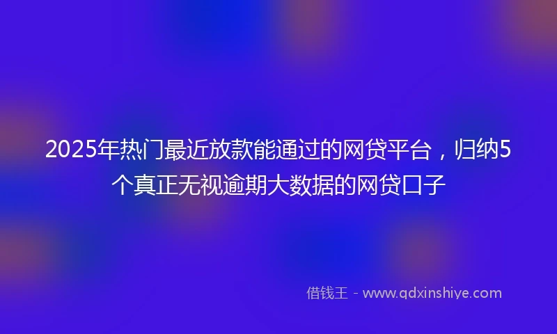 2025年热门最近放款能通过的网贷平台，归纳5个真正无视逾期大数据的网贷口子