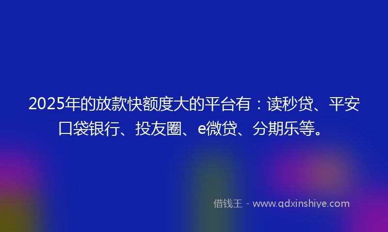 2025年的放款快额度大的平台有：读秒贷、平安口袋银行、投友圈、e微贷、分期乐等。