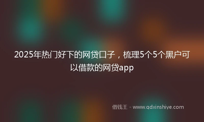 2025年热门好下的网贷口子，梳理5个5个黑户可以借款的网贷app