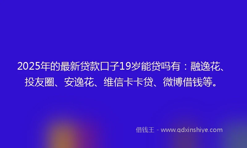 2025年的最新贷款口子19岁能贷吗有：融逸花、投友圈、安逸花、维信卡卡贷、微博借钱等。