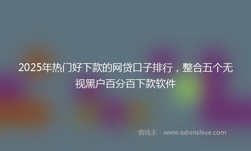 2025年热门好下款的网贷口子排行，整合五个无视黑户百分百下款软件