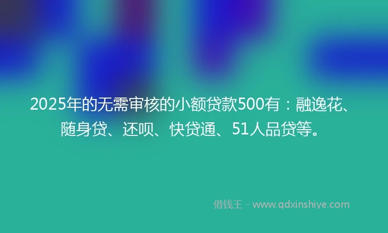 2025年的无需审核的小额贷款500有：融逸花、随身贷、还呗、快贷通、51人品贷等。