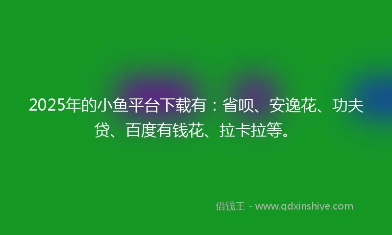 2025年的小鱼平台下载有：省呗、安逸花、功夫贷、百度有钱花、拉卡拉等。