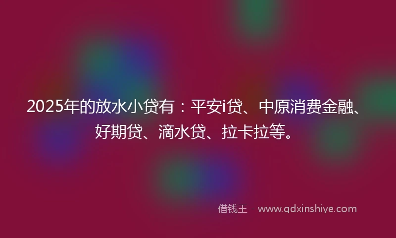 2025年的放水小贷有：平安i贷、中原消费金融、好期贷、滴水贷、拉卡拉等。