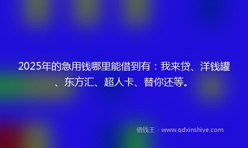 2025年的急用钱哪里能借到有：我来贷、洋钱罐、东方汇、超人卡、替你还等。