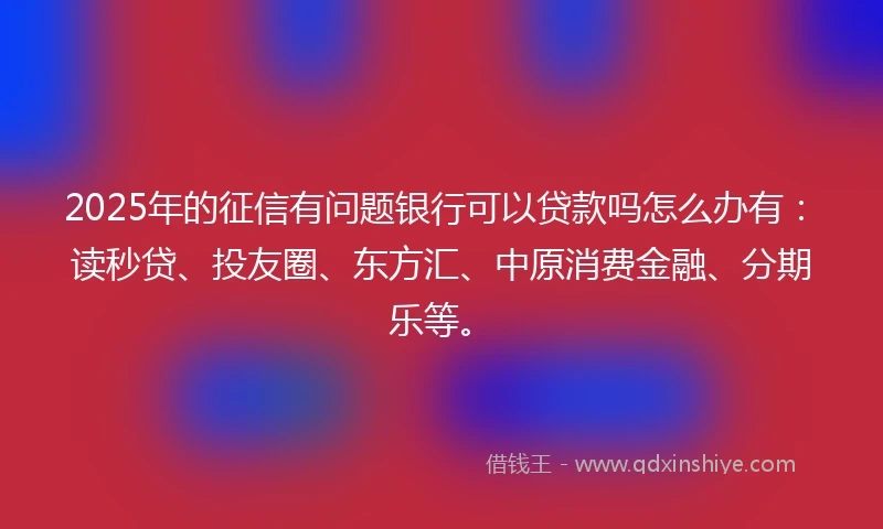 2025年的征信有问题银行可以贷款吗怎么办有：读秒贷、投友圈、东方汇、中原消费金融、分期乐等。