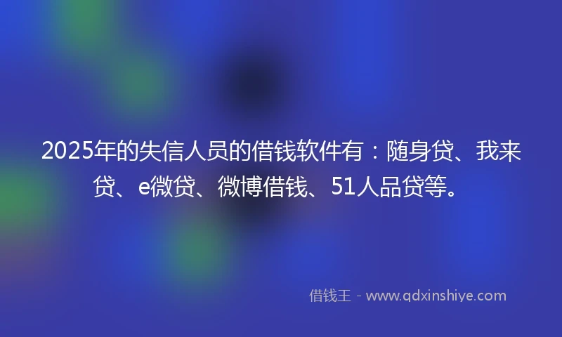 2025年的失信人员的借钱软件有：随身贷、我来贷、e微贷、微博借钱、51人品贷等。