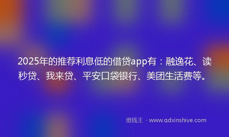 2025年的推荐利息低的借贷app有：融逸花、读秒贷、我来贷、平安口袋银行、美团生活费等。