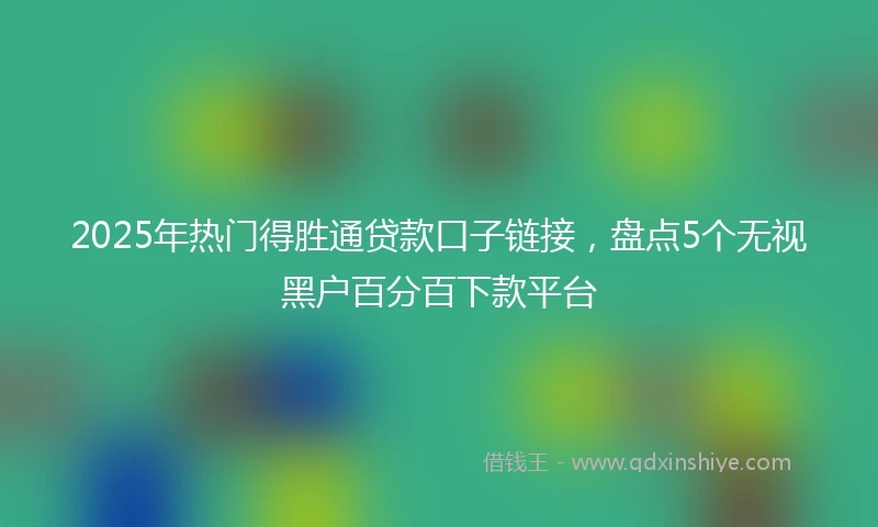 2025年热门得胜通贷款口子链接，盘点5个无视黑户百分百下款平台