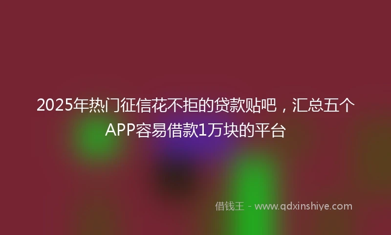 2025年热门征信花不拒的贷款贴吧，汇总五个APP容易借款1万块的平台