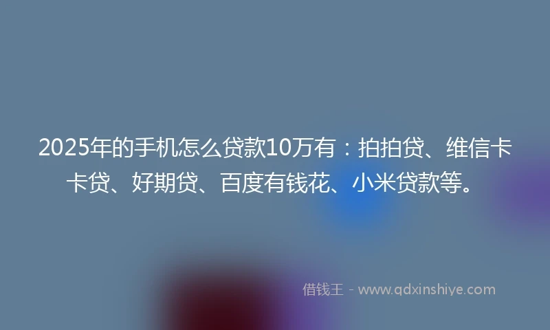 2025年的手机怎么贷款10万有：拍拍贷、维信卡卡贷、好期贷、百度有钱花、小米贷款等。