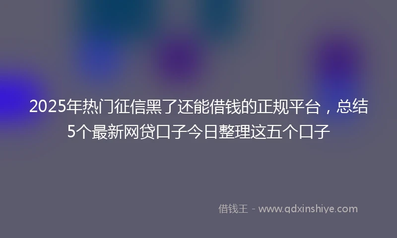 2025年热门征信黑了还能借钱的正规平台，总结5个最新网贷口子今日整理这五个口子