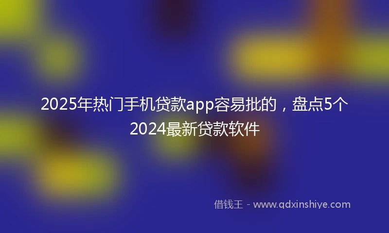 2025年热门手机贷款app容易批的，盘点5个2024最新贷款软件
