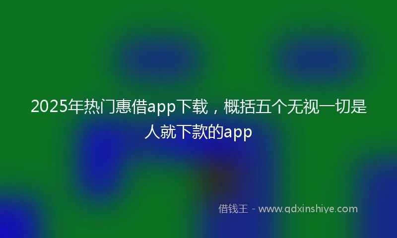 2025年热门惠借app下载，概括五个无视一切是人就下款的app