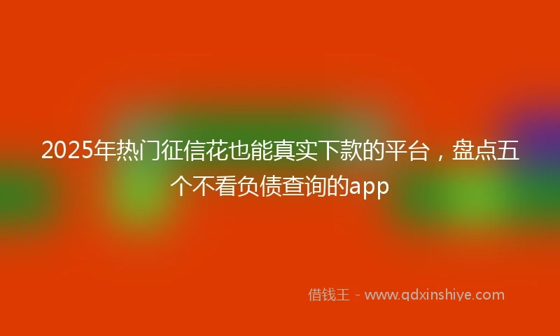 2025年热门征信花也能真实下款的平台，盘点五个不看负债查询的app