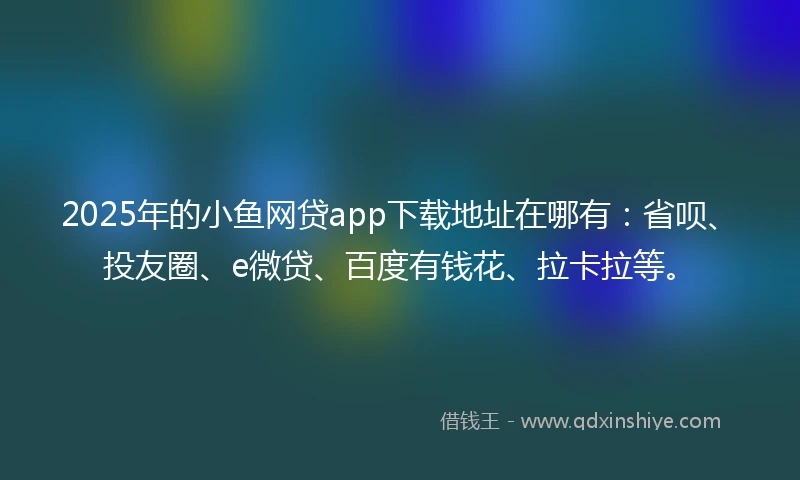 2025年的小鱼网贷app下载地址在哪有：省呗、投友圈、e微贷、百度有钱花、拉卡拉等。