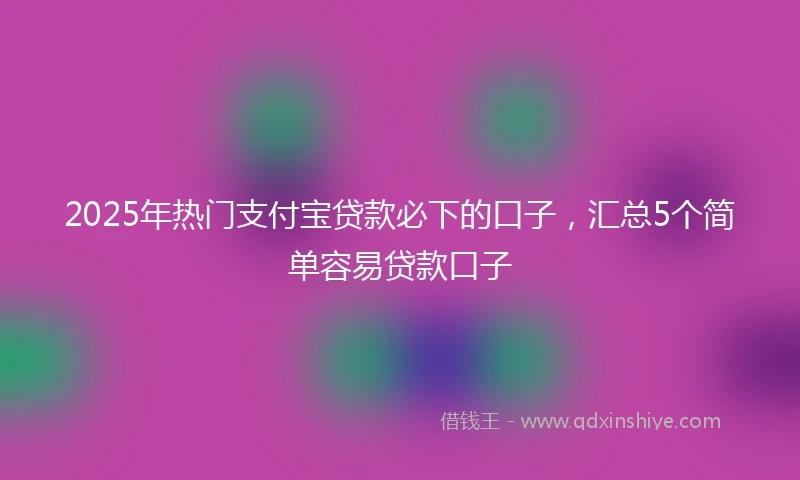2025年热门支付宝贷款必下的口子，汇总5个简单容易贷款口子