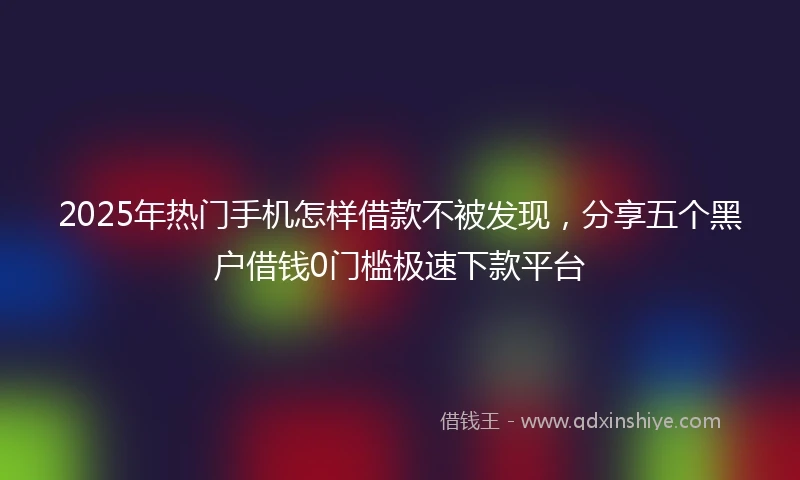 2025年热门手机怎样借款不被发现，分享五个黑户借钱0门槛极速下款平台