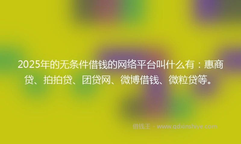 2025年的无条件借钱的网络平台叫什么有：惠商贷、拍拍贷、团贷网、微博借钱、微粒贷等。