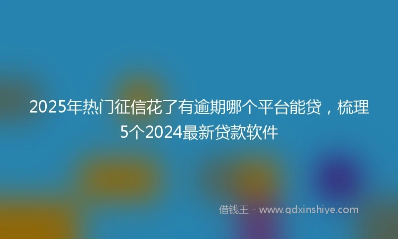 2025年热门征信花了有逾期哪个平台能贷，梳理5个2024最新贷款软件